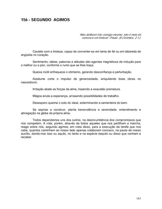 163
156 - SEGUNDO AGIMOS
“Mas deliberei isto consigo mesmo: não ir mais ter
convosco em tristeza”.-Paulo. (II Coríntios, 2:1.).
Cautela com a tristeza, capaz de converter-se em lama de fel ou em labareda de
angústia no coração.
Sentimento, idéias, palavras e atitudes são agentes magnéticos de indução para
o melhor ou o pior, conforme o rumo que se lhes traça.
Queixa inútil enfraquece o otimismo, gerando desconfiança e perturbação.
Azedume corta o impulso de generosidade, aniquilando boas obras no
nascedouro.
Irritação abate as forças da alma, trazendo a exaustão prematura.
Mágoa anula a esperança, arrasando possibilidades de trabalho.
Desespero queima o solo do ideal, exterminando a sementeira do bem.
Se aspiras a construir, planta benevolência e serenidade, entendimento e
abnegação na gleba da própria alma.
Todos dependemos uns dos outros, na desincumbência dos compromissos que
nos competem. A vida, porém, através de todos aqueles que nos partilham a marcha,
reage sobre nós, segundo agimos; em vista disso, para a execução da tarefa que nos
cabe, quantos caminham ao nosso lado apenas colaboram conosco, na pauta de nosso
auxílio, dando-nos isso ou aquilo, no tanto e na espécie daquilo ou disso que venham a
receber.
 
