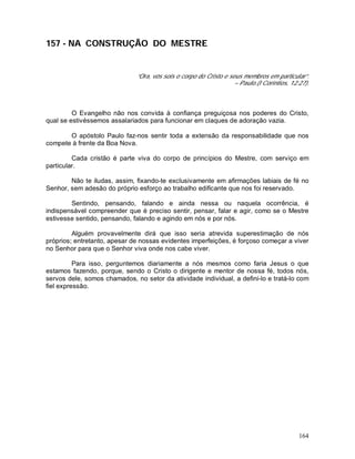 164
157 - NA CONSTRUÇÃO DO MESTRE
“Ora, vós sois o corpo do Cristo e seus membros em particular”.
– Paulo.(I Coríntios, 12:27).
O Evangelho não nos convida à confiança preguiçosa nos poderes do Cristo,
qual se estivéssemos assalariados para funcionar em claques de adoração vazia.
O apóstolo Paulo faz-nos sentir toda a extensão da responsabilidade que nos
compete à frente da Boa Nova.
Cada cristão é parte viva do corpo de princípios do Mestre, com serviço em
particular.
Não te iludas, assim, fixando-te exclusivamente em afirmações labiais de fé no
Senhor, sem adesão do próprio esforço ao trabalho edificante que nos foi reservado.
Sentindo, pensando, falando e ainda nessa ou naquela ocorrência, é
indispensável compreender que é preciso sentir, pensar, falar e agir, como se o Mestre
estivesse sentido, pensando, falando e agindo em nós e por nós.
Alguém provavelmente dirá que isso seria atrevida superestimação de nós
próprios; entretanto, apesar de nossas evidentes imperfeições, é forçoso começar a viver
no Senhor para que o Senhor viva onde nos cabe viver.
Para isso, perguntemos diariamente a nós mesmos como faria Jesus o que
estamos fazendo, porque, sendo o Cristo o dirigente e mentor de nossa fé, todos nós,
servos dele, somos chamados, no setor da atividade individual, a defini-lo e tratá-lo com
fiel expressão.
 
