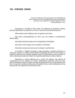 165
158 - VONTADE DIVINA
“E não vos conformeis com este mundo, mas transformai-vos
pela renovação do vosso entendimento para que experimenteis
qual seja a boa, agradável e perfeita vontade de Deus”.
– Paulo.(Romanos, 12:2.).
Expressa-se a Vontade de Deus pelas circunstâncias da existência; todavia,
devemos apreendê-la na essência e no rumo, o que nos será claramente possível.
Não só pelos avisos religiosos que nos ajudam a procurá-la.
Nem pelos constrangimentos da Terra, que nos impelem a compromissos
determinados.
Nem pelos preceitos sociais que nos resguardam em disciplina.
Nem pela voz dos amigos que nos apóiam a caminhada.
Nem pelos acicates da prova que nos corrigem os sentimentos.
A fé ilumina, o trabalho conquista, a regra aconselha, a afeição reconforta e o
sofrimento reajusta; no entanto, para entender os Desígnios Divinos a nosso respeito, é
imperioso renovar-nos em espírito, largando a hera do conformismo que se nos arraia no
íntimo, alentada pelo adubo do hábito, em repetidas experiências no plano material.
Recebamos o auxílio edificante que o mundo nos ofereça, mas fujamos de
contemporizar com os enganos do mundo, diligenciando burilar-nos cada vez mais,
porque educação conosco é clarão no âmago da própria alma e por muito brilhemos por
fora, no jogo das ocorrências temporárias da estância física, nada entenderemos da luz
de Deus que nos sustenta a vida, sem luz em nós.
 