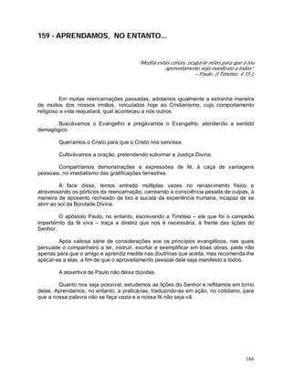 166
159 - APRENDAMOS, NO ENTANTO...
“Medita estas coisas, ocupa-te nelas para que o teu
aproveitamento seja manifesto a todos”.
– Paulo. (I Timóteo, 4:15.).
Em muitas reencarnações passadas, adotamos igualmente a estranha maneira
de muitos dos nossos irmãos, vinculados hoje ao Cristianismo, cujo comportamento
religioso a vida reajustará, qual aconteceu a nós outros.
Buscávamos o Evangelho e pregávamos o Evangelho, atendendo a sentido
demagógico.
Queríamos o Cristo para que o Cristo nos servisse.
Cultivávamos a oração, pretendendo subornar a Justiça Divina.
Compartíamos demonstrações e expressões de fé, à caça de vantagens
pessoais, no imediatismo das gratificações terrestres.
À face disso, temos entrado múltiplas vezes no renascimento físico e
atravessando os pórticos da reencarnação, carreando a consciência pesada de culpas, à
maneira de aposento recheado de lixo e sucata da experiência humana, incapaz de se
abrir ao sol da Bondade Divina.
O apóstolo Paulo, no entanto, escrevendo a Timóteo – ele que foi o campeão
impertérrito da fé viva – traça a diretriz que nos é necessária, à frente das lições do
Senhor.
Após valiosa série de considerações soe os princípios evangélicos, nas quais
persuade o companheiro a ler, instruir, exortar e exemplificar em boas obras, pede não
apenas para que o amigo e aprendiz medite nas doutrinas que aceita, mas recomenda-lhe
aplicar-se a elas, a fim de que o aproveitamento pessoal dele seja manifesto a todos.
A assertiva de Paulo não deixa dúvidas.
Quanto nos seja possível, estudemos as lições do Senhor e reflitamos em torno
delas. Aprendamos, no entanto, a praticá-las, traduzindo-as em ação, no cotidiano, para
que a nossa palavra não se faça vazia e a nossa fé não seja vã.
 