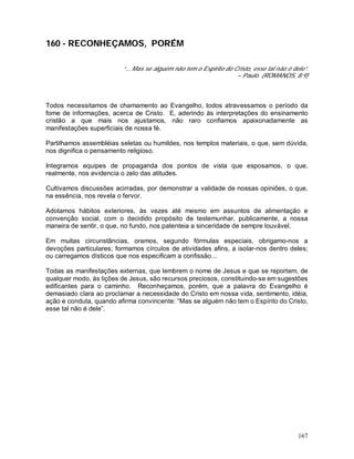 167
160 - RECONHEÇAMOS, PORÉM
“... Mas se alguém não tem o Espírito do Cristo, esse tal não é dele”.
– Paulo. (ROMANOS, 8:9)
Todos necessitamos de chamamento ao Evangelho, todos atravessamos o período da
fome de informações, acerca de Cristo. E, aderindo às interpretações do ensinamento
cristão a que mais nos ajustamos, não raro confiamos apaixonadamente as
manifestações superficiais de nossa fé.
Partilhamos assembléias seletas ou humildes, nos templos materiais, o que, sem dúvida,
nos dignifica o pensamento religioso.
Integramos equipes de propaganda dos pontos de vista que esposamos, o que,
realmente, nos evidencia o zelo das atitudes.
Cultivamos discussões acirradas, por demonstrar a validade de nossas opiniões, o que,
na essência, nos revela o fervor.
Adotamos hábitos exteriores, às vezes até mesmo em assuntos de alimentação e
convenção social, com o decidido propósito de testemunhar, publicamente, a nossa
maneira de sentir, o que, no fundo, nos patenteia a sinceridade de sempre louvável.
Em muitas circunstâncias, oramos, segundo fórmulas especiais, obrigamo-nos a
devoções particulares; formamos círculos de atividades afins, a isolar-nos dentro deles;
ou carregamos dísticos que nos especificam a confissão...
Todas as manifestações externas, que lembrem o nome de Jesus e que se reportem, de
qualquer modo, às lições de Jesus, são recursos preciosos, constituindo-se em sugestões
edificantes para o caminho. Reconheçamos, porém, que a palavra do Evangelho é
demasiado clara ao proclamar a necessidade do Cristo em nossa vida, sentimento, idéia,
ação e conduta, quando afirma convincente: “Mas se alguém não tem o Espírito do Cristo,
esse tal não é dele”.
 
