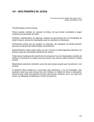 168
161 - NOS PADRÕES DE JESUS
"E renovai-vos pelo espírito do vosso sentir."
- Paulo. (EFÉSIOS, 4:23)
Transformações ocorrem muitas.
Temos aquelas, devidas às usanças do tempo, em que somos convidados a seguir
conforme as prescrições da moda...
Entramos, habitualmente, em algumas, capazes de aprovisionar-nos com facilidades de
ordem humana, através de corporações que nos valorizem os interesses...
Conhecemos outras que nos atingem os costumes, por imposição da família terrestre,
para que se não percam determinadas conveniências...
Experimentamos várias outras ainda, em que o recurso a certas legendas exteriores nos
faculta o apoio de autoridades transitórias do mundo...
Todas essas mudanças são suscetíveis de enriquecer-nos com abençoadas ocasiões de
melhorar e reconstruir os valores que nos cercam, com vista ao cultivo do bem e à vitória
do bem.
Metamorfose essencial, entretanto, para nós será sempre aquela que nos alcance o imo
da alma.
O apóstolo Paulo impele-nos à renovação pelo sentimento, à luz do Evangelho. Isso
equivale a dizer que, para renovar-nos, em verdade, no modelo do Cristo, é necessário,
acima de tudo, sentir nos padrões do Cristo, para pensar, observar, ouvir, ver e agir com
acerto, na realização da tarefa que o Cristo nos reservou.
 