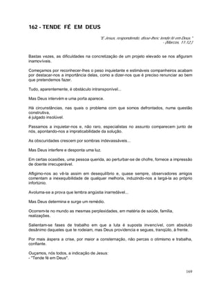 169
162 - TENDE FÉ EM DEUS
"E Jesus, respondendo, disse-lhes: tende fé em Deus."
- (Marcos, 11:12.)
Bastas vezes, as dificuldades na concretização de um projeto elevado se nos afiguram
inamovíveis.
Começamos por reconhecer-lhes o peso inquietante e estimáveis companheiros acabam
por destacar-nos a importância delas, como a dizer-nos que é preciso renunciar ao bem
que pretendemos fazer.
Tudo, aparentemente, é obstáculo intransponível...
Mas Deus intervém e uma porta aparece.
Há circunstâncias, nas quais o problema com que somos defrontados, numa questão
construtiva,
é julgado insolúvel.
Passamos a inquietar-nos e, não raro, especialistas no assunto comparecem junto de
nós, apontando-nos a impraticabilidade da solução.
As obscuridades crescem por sombras indevassáveis...
Mas Deus interfere e desponta uma luz.
Em certas ocasiões, uma pessoa querida, ao perturbar-se de chofre, fornece a impressão
de doente irrecuperável.
Afligimo-nos ao vê-la assim em desequilíbrio e, quase sempre, observadores amigos
comentam a inexequibilidade de qualquer melhoria, induzindo-nos a largá-la ao próprio
infortúnio.
Avoluma-se a prova que lembra angústia inarredável...
Mas Deus determina e surge um remédio.
Ocorrem-te no mundo as mesmas perplexidades, em matéria de saúde, família,
realizações.
Salientam-se fases de trabalho em que a luta é suposta invencível, com absoluto
desânimo daqueles que te rodeiam, mas Deus providencia e segues, tranqüilo, à frente.
Por mais áspera a crise, por maior a consternação, não percas o otimismo e trabalha,
confiante.
Ouçamos, nós todos, a indicação de Jesus:
- "Tende fé em Deus".
 