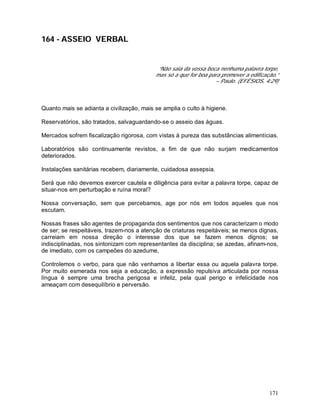 171
164 - ASSEIO VERBAL
“Não saia da vossa boca nenhuma palavra torpe,
mas só a que for boa para promover a edificação.”
– Paulo. (EFÉSIOS, 4:29)
Quanto mais se adianta a civilização, mais se amplia o culto à higiene.
Reservatórios, são tratados, salvaguardando-se o asseio das águas.
Mercados sofrem fiscalização rigorosa, com vistas à pureza das substâncias alimentícias.
Laboratórios são continuamente revistos, a fim de que não surjam medicamentos
deteriorados.
Instalações sanitárias recebem, diariamente, cuidadosa assepsia.
Será que não devemos exercer cautela e diligência para evitar a palavra torpe, capaz de
situar-nos em perturbação e ruína moral?
Nossa conversação, sem que percebamos, age por nós em todos aqueles que nos
escutam.
Nossas frases são agentes de propaganda dos sentimentos que nos caracterizam o modo
de ser; se respeitáveis, trazem-nos a atenção de criaturas respeitáveis; se menos dignas,
carreiam em nossa direção o interesse dos que se fazem menos dignos; se
indisciplinadas, nos sintonizam com representantes da disciplina; se azedas, afinam-nos,
de imediato, com os campeões do azedume,
Controlemos o verbo, para que não venhamos a libertar essa ou aquela palavra torpe.
Por muito esmerada nos seja a educação, a expressão repulsiva articulada por nossa
língua é sempre uma brecha perigosa e infeliz, pela qual perigo e infelicidade nos
ameaçam com desequilíbrio e perversão.
 