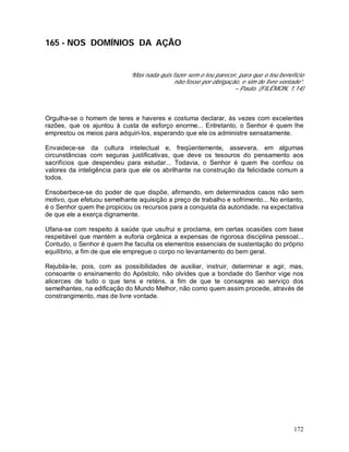 172
165 - NOS DOMÍNIOS DA AÇÃO
“Mas nada quis fazer sem o teu parecer, para que o teu benefício
não fosse por obrigação, e sim de livre vontade”.
– Paulo. (FILÉMON, 1:14)
Orgulha-se o homem de teres e haveres e costuma declarar, às vezes com excelentes
razões, que os ajuntou à custa de esforço enorme... Entretanto, o Senhor é quem lhe
emprestou os meios para adquiri-los, esperando que ele os administre sensatamente.
Envaidece-se da cultura intelectual e, freqüentemente, assevera, em algumas
circunstâncias com seguras justificativas, que deve os tesouros do pensamento aos
sacrifícios que despendeu para estudar... Todavia, o Senhor é quem lhe confiou os
valores da inteligência para que ele os abrilhante na construção da felicidade comum a
todos.
Ensoberbece-se do poder de que dispõe, afirmando, em determinados casos não sem
motivo, que efetuou semelhante aquisição a preço de trabalho e sofrimento... No entanto,
é o Senhor quem lhe propiciou os recursos para a conquista da autoridade, na expectativa
de que ele a exerça dignamente.
Ufana-se com respeito à saúde que usufrui e proclama, em certas ocasiões com base
respeitável que mantém a euforia orgânica a expensas de rigorosa disciplina pessoal...
Contudo, o Senhor é quem lhe faculta os elementos essenciais de sustentação do próprio
equilíbrio, a fim de que ele empregue o corpo no levantamento do bem geral.
Rejubila-te, pois, com as possibilidades de auxiliar, instruir, determinar e agir, mas,
consoante o ensinamento do Apóstolo, não olvides que a bondade do Senhor vige nos
alicerces de tudo o que tens e reténs, a fim de que te consagres ao serviço dos
semelhantes, na edificação do Mundo Melhor, não como quem assim procede, através de
constrangimento, mas de livre vontade.
 