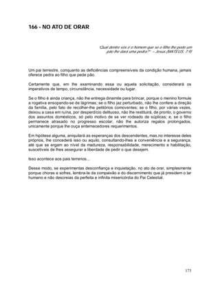 173
166 - NO ATO DE ORAR
“Qual dentre vós é o homem que se o filho lhe pede um
pão lhe dará uma pedra?” – Jesus.(MATEUS, 7:9)
Um pai terrestre, conquanto as deficiências compreensíveis da condição humana, jamais
oferece pedra ao filho que pede pão.
Certamente que, em lhe examinando essa ou aquela solicitação, considerará os
imperativos de tempo, circunstância, necessidade ou lugar.
Se o filho é ainda criança, não lhe entrega dinamite para brincar, porque o menino formule
a rogativa ensopando-se de lágrimas; se o filho jaz perturbado, não lhe confere a direção
da família, pelo fato de recolher-lhe petitórios comoventes; se o filho, por várias vezes,
deixou a casa em ruína, por desperdício delituoso, não lhe restituirá, de pronto, o governo
dos assuntos domésticos, só pelo motivo de se ver rodeado de súplicas; e, se o filho
permanece atrasado no progresso escolar, não lhe autoriza regalos prolongados,
unicamente porque lhe ouça enternecedores requerimentos.
Em hipótese alguma, aniquilará as esperanças dos descendentes, mas,no interesse deles
próprios, lhe concederá isso ou aquilo, consultando-lhes a conveniência e a segurança,
até que se ergam ao nível da madureza, responsabilidade, merecimento e habilitação,
suscetíveis de lhes assegurar a liberdade de pedir o que desejem.
Isso acontece aos pais terrenos...
Desse modo, se experimentas desconfiança e inquietação, no ato de orar, simplesmente
porque choras e sofres, lembra-te da compaixão e do discernimento que já presidem o lar
humano e não descreias da perfeita e infinita misericórdia do Pai Celestial.
 