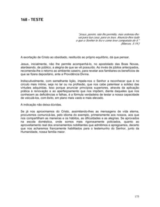 175
168 - TESTE
"Jesus, porém, não lho permitiu, mas ordenou-lhe:
vai para tua casa, para os teus. Anuncia-lhes tudo
o que o Senhor te fez e como teve compaixão de ti."
(Marcos, 5:19.)
A exortação de Cristo ao obsidiado, restituído ao próprio equilíbrio, dá que pensar.
Jesus, inicialmente, não lhe permite acompanhá-lo, no apostolado das Boas Novas,
alardeando, de público, a alegria de que se vê possuído. Ao invés de júbilos antecipados,
recomenda-lhe o retorno ao ambiente caseiro, para revelar aos familiares os benefícios de
que se fizera depositário, ante a Providência Divina.
Indiscutivelmente, com semelhante lição, impele-nos o Senhor a reconhecer que é no
circulo mais íntimo, seja no lar ou na profissão, que nos cabe patentear a solidez das
virtudes adquiridas. Isso porque anunciar princípios superiores, através da aplicação
prática à renovação e ao aperfeiçoamento que nos impõem, diante daqueles que nos
conhecem as deficiências e falhas, é a fórmula verdadeira de testar a nossa capacidade
de veiculá-los, com êxito, em plano mais vasto e mais elevado.
A indicação não deixa dúvidas.
Se já nos aproximamos do Cristo, assimilando-lhes as mensagens de vida eterna,
procuremos comunicá-las, pelo idioma do exemplo, primeiramente aos nossos, aos que
nos compartilham as maneiras e os hábitos, as dificuldades e as alegrias. Se aprovados
na escola doméstica, onde somos mais rigorosamente policiados, quanto ao
aproveitamento real dos ensinamentos nobilitantes que admitimos e apregoamos, decerto
que nos acharemos francamente habilitados para o testemunho do Senhor, junto da
Humanidade, nossa família maior.
 