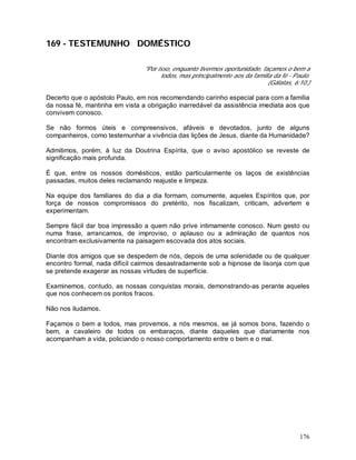 176
169 - TESTEMUNHO DOMÉSTICO
"Por isso, enquanto tivermos oportunidade, façamos o bem a
todos, mas principalmente aos da família da fé - Paulo.
(Gálatas, 6:10.)
Decerto que o apóstolo Paulo, em nos recomendando carinho especial para com a família
da nossa fé, mantinha em vista a obrigação inarredável da assistência imediata aos que
convivem conosco.
Se não formos úteis e compreensivos, afáveis e devotados, junto de alguns
companheiros, como testemunhar a vivência das lições de Jesus, diante da Humanidade?
Admitimos, porém, à luz da Doutrina Espírita, que o aviso apostólico se reveste de
significação mais profunda.
É que, entre os nossos domésticos, estão particularmente os laços de existências
passadas, muitos deles reclamando reajuste e limpeza.
Na equipe dos familiares do dia a dia formam, comumente, aqueles Espíritos que, por
força de nossos compromissos do pretérito, nos fiscalizam, criticam, advertem e
experimentam.
Sempre fácil dar boa impressão a quem não prive intimamente conosco. Num gesto ou
numa frase, arrancamos, de improviso, o aplauso ou a admiração de quantos nos
encontram exclusivamente na paisagem escovada dos atos sociais.
Diante dos amigos que se despedem de nós, depois de uma solenidade ou de qualquer
encontro formal, nada difícil cairmos desastradamente sob a hipnose de lisonja com que
se pretende exagerar as nossas virtudes de superfície.
Examinemos, contudo, as nossas conquistas morais, demonstrando-as perante aqueles
que nos conhecem os pontos fracos.
Não nos iludamos.
Façamos o bem a todos, mas provemos, a nós mesmos, se já somos bons, fazendo o
bem, a cavaleiro de todos os embaraços, diante daqueles que diariamente nos
acompanham a vida, policiando o nosso comportamento entre o bem e o mal.
 