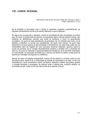 177
170 - CONTA PESSOAL
"Assim pois cada um de nós dará contas de si mesmo a Deus."
- Paulo. (Romanos, 14.12.)
Se te propões à renovação com o Cristo, é imperioso suportes, pacientemente, as
opiniões contraditórias em torno da diretriz diferente a que te afeiçoes.
Se algum erro te assinala o passado, muitos te acreditarão de pés chumbados à sombra
que, há muito, lá desterraste do espírito; se expressas algum voto de melhoria íntima, não
obstante as deficiências naturais que ainda te marquem o início no aprendizado
evangélico, há quem te exija espetáculos de grandeza, de um instante para outro; se te
dispões a trabalhar no auxílio aos semelhantes. de modo mais intenso, há quem veja
desperdício em teus gestos de generosidade e beneficência; se nada mais podes dar ao
necessitado além da migalha de tuas escassas reservas materiais, aparece quem te
acuse de sovinice; se te corriges decididamente perante a verdade com o propósito de
servi-la, há quem te interprete a espontaneidade por fanatismo; se te recolhes à gentileza
e à serenidade, na execução da tarefa que o serviço do Senhor te atribui, surge quem te
aponte por exemplar de pieguice ou indolência...
Apesar de todos os palpites antagônicos, acerca de teu esforço e conduta, entra no imo
da própria alma, observa se a sinceridade te preside as resoluções e os atos, no foro da
consciência e, se te reconheces, diante, do Senhor, fazendo o melhor que podes, guarda
o coração tranqüilo e prossegue, de esforço limpo e atitude reta, caminho adiante, na
convicção de que "cada um de nós dará conta de si mesmo a Deus".
 