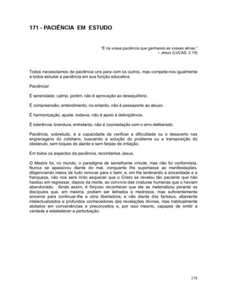 178
171 - PACIÊNCIA EM ESTUDO
“É na vossa paciência que ganhareis as vossas almas.”
– Jesus (LUCAS, 2:19)
Todos necessitamos de paciência uns para com os outros, mas compete-nos igualmente
a todos estudar a paciência em sua função educativa.
Paciência!
É serenidade; calma, porém, não é aprovação ao desequilíbrio.
È compreensão; entendimento, no entanto, não é passaporte ao abuso.
È harmonização; ajuste, todavia, não é apoio à delinqüência.
È tolerância; brandura, entretanto, não é coonestação com o erro deliberado.
Paciência, sobretudo, é a capacidade de verificar a dificuldade ou o desacerto nas
engrenagens do cotidiano, buscando a solução do problema ou a transposição do
obstáculo, sem toques de alarde e sem farpas de irritação.
Em todos os aspectos da paciência, recordamos Jesus.
O Mestre foi, no mundo, o paradigma de semelhante virtude, mas não foi conformista.
Nunca se apassivou diante do mal, conquanto lhe suportasse as manifestações,
diligenciando meios de tudo renovar para o bem; e, em lhe lembrando a sinceridade e a
franqueza, não nos será lícito esquecer que o Cristo se revelou tão paciente que não
hesitou em regressar, depois da morte, ao convívio das criaturas humanas que o haviam
abandonado. Ainda assim, é forçoso reconhecer que ele se materializou perante os
discípulos que, em maioria, podiam ser iletrados e medrosos, mas suficientemente
sinceros para continuar-lhe a obra libertadora, e não diante dos fariseus, altamente
intelectualizados e profundos conhecedores das revelações divinas, mas habitualmente
atolados em conveniências e preconceitos e, por isso mesmo, capazes de omitir a
verdade e estabelecer a perturbação.
 