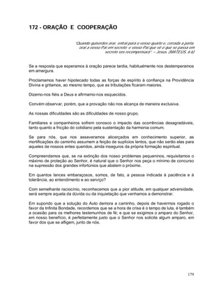 179
172 - ORAÇÃO E COOPERAÇÃO
“Quando quiserdes orar, entrai para o vosso quarto e, cerrada a porta,
orai a vosso Pai em secreto; e vosso Pai que vê o que se passa em
secreto vos recompensará”. – Jesus. (MATEUS, 6:6)
Se a resposta que esperamos à oração parece tardia, habitualmente nos destemperamos
em amargura.
Proclamamos haver hipotecado todas as forças de espírito à confiança na Providência
Divina e gritamos, ao mesmo tempo, que as tribulações ficaram maiores.
Dizemo-nos fiéis a Deus e afirmamo-nos esquecidos.
Convém observar, porém, que a provação não nos alcança de maneira exclusiva.
As nossas dificuldades são as dificuldades de nosso grupo.
Familiares e companheiros sofrem conosco o impacto das ocorrências desagradáveis,
tanto quanto a fricção do cotidiano pela sustentação da harmonia comum.
Se para nós, que nos asseveramos alicerçados em conhecimento superior, as
mortificações do caminho assumem a feição de suplícios lentos, que não serão elas para
aqueles de nossos entes queridos, ainda inseguros da própria formação espiritual.
Compreendamos que, se na extinção dos nosso problemas pequeninos, requisitamos o
máximo de proteção ao Senhor, é natural que o Senhor nos peça o mínimo de concurso
na supressão dos grandes infortúnios que abatem o próximo.
Em quantos lances embaraçosos, somos, de fato, a pessoa indicada à paciência e à
tolerância, ao entendimento e ao serviço?
Com semelhante raciocínio, reconhecemos que a pior atitude, em qualquer adversidade,
será sempre aquela da dúvida ou da inquietação que venhamos a demonstrar.
Em supondo que a solução do Auto demora a caminho, depois de havermos rogado o
favor da Infinita Bondade, recordemos que se a hora de crise é o tempo de luta, é também
a ocasião para os melhores testemunhos de fé; e que se exigimos o amparo do Senhor,
em nosso benefício, é perfeitamente justo que o Senhor nos solicite algum amparo, em
favor dos que se afligem, junto de nós.
 