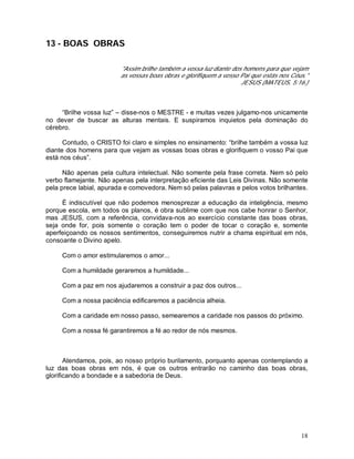 18
13 - BOAS OBRAS
"Assim brilhe também a vossa luz diante dos homens para que vejam
as vossas boas obras e glorifiquem a vosso Pai que estás nos Céus."
JESUS (MATEUS, 5:16.)
“Brilhe vossa luz” – disse-nos o MESTRE - e muitas vezes julgamo-nos unicamente
no dever de buscar as alturas mentais. E suspiramos inquietos pela dominação do
cérebro.
Contudo, o CRISTO foi claro e simples no ensinamento: “brilhe também a vossa luz
diante dos homens para que vejam as vossas boas obras e glorifiquem o vosso Pai que
está nos céus”.
Não apenas pela cultura intelectual. Não somente pela frase correta. Nem só pelo
verbo flamejante. Não apenas pela interpretação eficiente das Leis Divinas. Não somente
pela prece labial, apurada e comovedora. Nem só pelas palavras e pelos votos brilhantes.
É indiscutível que não podemos menosprezar a educação da inteligência, mesmo
porque escola, em todos os planos, é obra sublime com que nos cabe honrar o Senhor,
mas JESUS, com a referência, convidava-nos ao exercício constante das boas obras,
seja onde for, pois somente o coração tem o poder de tocar o coração e, somente
aperfeiçoando os nossos sentimentos, conseguiremos nutrir a chama espiritual em nós,
consoante o Divino apelo.
Com o amor estimularemos o amor...
Com a humildade geraremos a humildade...
Com a paz em nos ajudaremos a construir a paz dos outros...
Com a nossa paciência edificaremos a paciência alheia.
Com a caridade em nosso passo, semearemos a caridade nos passos do próximo.
Com a nossa fé garantiremos a fé ao redor de nós mesmos.
Atendamos, pois, ao nosso próprio burilamento, porquanto apenas contemplando a
luz das boas obras em nós, é que os outros entrarão no caminho das boas obras,
glorificando a bondade e a sabedoria de Deus.
 