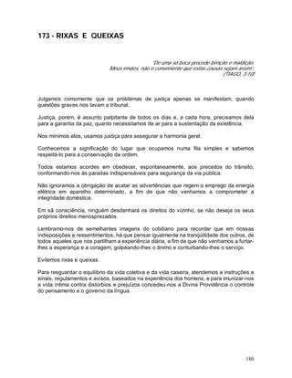 180
173 - RIXAS E QUEIXAS
“De uma só boca procede bênção e maldição.
Meus irmãos, não é conveniente que estas cousas sejam assim”.
(TIAGO, 3:10)
Julgamos comumente que os problemas de justiça apenas se manifestam, quando
questões graves nos lavam a tribunal.
Justiça, porém, é assunto palpitante de todos os dias e, a cada hora, precisamos dela
para a garantia da paz, quanto necessitamos de ar para a sustentação da existência.
Nos mínimos atos, usamos justiça para assegurar a harmonia geral.
Conhecemos a significação do lugar que ocupamos numa fila simples e sabemos
respeitá-lo para a conservação da ordem.
Todos estamos acordes em obedecer, espontaneamente, aos preceitos do trânsito,
conformando-nos às paradas indispensáveis para segurança da via pública.
Não ignoramos a obrigação de acatar as advertências que regem o emprego da energia
elétrica em aparelho determinado, a fim de que não venhamos a comprometer a
integridade doméstica.
Em sã consciência, ninguém desdenhará os direitos do vizinho, se não deseja os seus
próprios direitos menosprezados.
Lembramo-nos de semelhantes imagens do cotidiano para recordar que em nossas
indisposições e ressentimentos, há que pensar igualmente na tranqüilidade dos outros, de
todos aqueles que nos partilham a experiência diária, a fim de que não venhamos a furtar-
lhes a esperança e a coragem, golpeando-lhes o ânimo e conturbando-lhes o serviço.
Evitemos rixas e queixas.
Para resguardar o equilíbrio da vida coletiva e da vida caseira, atendemos a instruções e
sinais, regulamentos e avisos, baseados na experiência dos homens, e para imunizar-nos
a vida íntima contra distúrbios e prejuízos concedeu-nos a Divina Providência o controle
do pensamento e o governo da língua.
 
