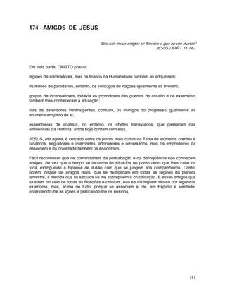 181
174 - AMIGOS DE JESUS
“Vós sois meus amigos se fizerdes o que eu vos mando”
JESUS (JOÃO, 15:14.).
Em toda parte, CRISTO possui:
legiões de admiradores, mas os tiranos da Humanidade também as adquiriram;
multidões de partidários, entanto, os verdugos de nações igualmente as tiveram;
grupos de incensadores, todavia os promotores das guerras de assalto e de extermínio
também lhes conheceram a adulação;
filas de defensores intransigentes, contudo, os inimigos do progresso igualmente as
enumeraram junto de si;
assembléias de analista, no entanto, os chefes transviados, que passaram nas
eminências da História, ainda hoje contam com elas.
JESUS, até agora, é cercado entre os povos mais cultos da Terra de inúmeros crentes e
fanáticos, seguidores e intérpretes, adoradores e adversários, mas os empreiteiros da
desordem e da crueldade também os encontram.
Fácil reconhecer que os comandantes da perturbação e da delinqüência não conhecem
amigos, de vez que o tempo se incumbe de situá-los no ponto certo que lhes cabe na
vida, extinguindo a hipnose de ilusão com que se jungem aos companheiros. Cristo,
porém, dispõe de amigos reais, que se multiplicam em todas as regiões do planeta
terrestre, à medida que os séculos se lhe sobrepõem à crucificação. E esses amigos que
existem, no seio de todas as filosofias e crenças, não se distinguem tão-só por legendas
exteriores, mas, acima de tudo, porque se associam a Ele, em Espírito e Verdade,
entendendo-lhe as lições e praticando-lhe os ensinos.
 