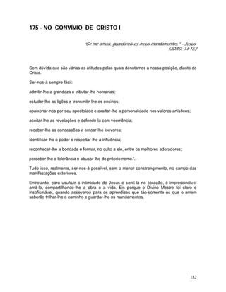 182
175 - NO CONVÍVIO DE CRISTO I
“Se me amais, guardareis os meus mandamentos.” – Jesus.
(JOÃO, 14:15.)
Sem dúvida que são várias as atitudes pelas quais denotamos a nossa posição, diante do
Cristo.
Ser-nos-á sempre fácil:
admitir-lhe a grandeza e tributar-lhe honrarias;
estudar-lhe as lições e transmitir-lhe os ensinos;
apaixonar-nos por seu apostolado e exaltar-lhe a personalidade nos valores artísticos;
aceitar-lhe as revelações e defendê-la com veemência;
receber-lhe as concessões e entoar-lhe louvores;
identificar-lhe o poder e respeitar-lhe a influência;
reconhecer-lhe a bondade e formar, no culto a ele, entre os melhores adoradores;
perceber-lhe a tolerância e abusar-lhe do próprio nome.'..
Tudo isso, realmente, ser-nos-á possível, sem o menor constrangimento, no campo das
manifestações exteriores.
Entretanto, para usufruir a intimidade de Jesus e senti-la no coração, é imprescindível
amá-lo, compartilhando-lhe a obra e a vida. Eis porque o Divino Mestre foi claro e
insofismável, quando asseverou para os aprendizes que tão-somente os que o amem
saberão trilhar-lhe o caminho e guardar-lhe os mandamentos.
 