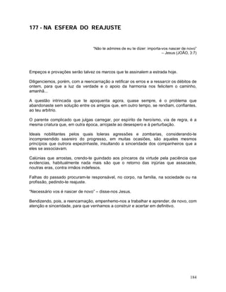 184
177 - NA ESFERA DO REAJUSTE
“Não te admires de eu te dizer: importa-vos nascer de novo”
– Jesus (JOÃO, 3:7)
Empeços e provações serão talvez os marcos que te assinalem a estrada hoje.
Diligenciemos, porém, com a reencarnação a retificar os erros e a ressarcir os débitos de
ontem, para que a luz da verdade e o apoio da harmonia nos felicitem o caminho,
amanhã...
A questão intrincada que te apoquenta agora, quase sempre, é o problema que
abandonaste sem solução entre os amigos que, em outro tempo, se rendiam, confiantes,
ao teu arbítrio.
O parente complicado que julgas carregar, por espírito de heroísmo, via de regra, é a
mesma criatura que, em outra época, arrojaste ao desespero e à perturbação.
Ideais nobilitantes pelos quais toleras agressões e zombarias, considerando-te
incompreendido seareiro do progresso, em muitas ocasiões, são aqueles mesmos
princípios que outrora espezinhaste, insultando a sinceridade dos companheiros que a
eles se associavam.
Calúnias que arrostas, crendo-te guindado aos píncaros da virtude pela paciência que
evidencias, habitualmente nada mais são que o retorno das injúrias que assacaste,
noutras eras, contra irmãos indefesos.
Falhas do passado procuram-te responsável, no corpo, na família, na sociedade ou na
profissão, pedindo-te reajuste.
“Necessário vos é nascer de novo” – disse-nos Jesus.
Bendizendo, pois, a reencarnação, empenhemo-nos a trabalhar e aprender, de novo, com
atenção e sinceridade, para que venhamos a construir e acertar em definitivo.
 