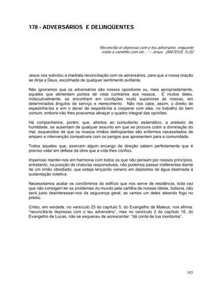 185
178 - ADVERSÁRIOS E DELINQÜENTES
“Reconcilia-te depressa com o teu adversário, enquanto
estás a caminho com ele...” – Jesus. (MATEUS, 5:25)
Jesus nos solicitou a imediata reconciliação com os adversários, para que a nossa oração
se dirija a Deus, escolmada de qualquer sentimento aviltante.
Não ignoramos que os adversários são nossos opositores ou, mais apropriadamente,
aqueles que alimentam pontos de vista contrários aos nossos. E muitos deles,
indiscutivelmente, se encontram em condições muito superiores às nossas, em
determinados ângulos de serviço e merecimento. Não nos cabe, assim, o direito de
espezinhá-los e sim o dever de respeitá-los e cooperar com eles, no trabalho do bem
comum, embora não lhes possamos abraçar o quadro integral das opiniões.
Há companheiros, porém, que, atreitos ao comudismo sistemático, a pretexto de
humildade, se ausentam de qualquer assunto em que se procura coibir a dominação do
mal, esquecidos de que os nossos irmãos delinqüentes são enfermos necessitados de
amparo e intervenção compatíveis com os perigos que apresentem para a comunidade.
Todos aqueles que, exercem algum encargo de direção sabem perfeitamente que é
preciso velar em defesa da obra que a vida lhes confiou.
Imperioso manter-nos em harmonia com todos os que não pensam por nossos princípios,
entretanto, na posição de criaturas responsáveis, não podemos passar indiferentes diante
de um irmão obsidiado, que esteja lançando veneno em depósitos de água destinada à
sustentação coletiva.
Necessitamos acatar os condôminos do edifício que nos serve de residência, toda vez
que não consigam ler os problemas do mundo pela cartilha de nossas idéias, todavia, não
será justo desinteressar-nos da segurança geral, se vemos um deles ateando fogo no
prédio.
Cristo, em verdade, no versículo 25 do capítulo 5, do Evangelho de Mateus, nos afirma:
“reconcilia-te depressa com o teu adversário”, mas no versículo 2 do capítulo 16, do
Evangelho de Lucas, não se esqueceu de acrescentar: “dá conta de tua mordomia”.
 