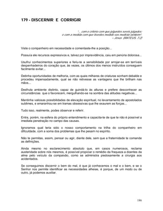 186
179 - DISCERNIR E CORRIGIR
“... com o critério com que julgardes sereis julgados;
e com a medida com que tiverdes medido vos medirão também”.
– Jesus (MATEUS, 7:2)
Viste o companheiro em necessidade e comentaste-lhe a posição...
Possuía ele recursos expressivos e, talvez por imprevidência, caiu em penúria dolorosa...
Usufrui conhecimentos superiores e feriu-te a sensibilidade por arrojar-se em terríveis
despenhadeiros do coração que, às vezes, os últimos dos menos instruídos conseguem
facilmente evitar...
Detinha oportunidades de melhoria, com as quais milhares de criaturas sonham debalde e
procedeu impensadamente, qual se não retivesse as vantagens que lhe brilham nas
mãos...
Desfruta ambiente distinto, capaz de guindá-lo às alturas e prefere desconhecer as
circunstâncias que o favorecem, mergulhando-se na sombra das atitudes negativas...
Mantinha valiosas possibilidades de elevação espiritual, no levantamento de apostolados
sublimes, e emaranhou-se em tramas obsessivas que lhe exaurem as forças...
Tudo isso, realmente, podes observar e referir.
Entra, porém, na esfera do próprio entendimento e capacita-te de que te não é possível a
imediata penetração no campo das causas.
Ignoramos qual teria sido o nosso comportamento na trilha do companheiro em
dificuldade, com a soma dos problemas que lhe pesam no espírito.
Não te permitas, assim, pensar ou agir, diante dele, sem que a fraternidade te comande
as definições.
Ainda mesmo no esclarecimento absoluto que, em casos numerosos, reclama
austeridade sobre nós mesmos, é possível propiciar o remédio da fraqueza a doentes da
alma pelo veículo da compaixão, como se administra piedosamente a cirurgia aos
acidentados.
Se conseguimos discernir o bem do mal, é que já conhecemos o mal e o bem, e se o
Senhor nos permite identificar as necessidades alheias, é porque, de um modo ou de
outro, já podemos auxiliar.
 