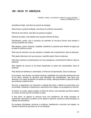187
180 - DEUS TE ABENÇOA
"Também, irmãos, vos fazemos conhecer a graça de Deus..."
- Paulo (II CORÍNTIOS, 8:1.)
Acreditas-te frágil, mas Deus te suprirá de energias.
Reconheces a própria limitação, mas Deus te conferirá crescimento.
Afirmas-te sem ânimo, mas Deus te propicia coragem.
Declaras-te pobre, mas dispões das riquezas infinitas de Deus.
Entendamos, porém, que o processo de assimilar os recursos divinos será sempre o
serviço prestado aos outros.
Não alegues, assim, fraqueza, inaptidão, desalento ou penúria para desistir do lugar que
te cabe no edifício do bem.
Pela hora do otimismo com que amparas o trabalho dos companheiros, Deus te abençoa.
Pelo gesto silencioso com que escoras o equilíbrio geral, Deus te abençoa.
Pela frase caridosa e esclarecedora com que asseguras o entendimento fraterno, Deus te
abençoa.
Pela migalha de socorro ou de tempo despendes no apoio aos necessitados, Deus te
abençoa.
Pela atitude de tolerância e serenidade, à frente da incompreensão, Deus te abençoa.
Convivemos, sem dúvida, com almas heróicas, habilitadas aos mais altos testemunhos de
fé em Deus, através do sacrifício pela felicidade dos semelhantes, mas Deus que
abençoa o rio capaz de garantir as searas do campo, abençoa também a gota de orvalho
que ameniza a sede da rosa.
Se erros e desacertos nos marcaram a estrada até ontem, voltemo-nos para Deus com
sinceridade, refazendo a esperança e suportando sem mágoa, as acusações do caminho.
O homem, às vezes, passa enojado, à frente do charco, sem perceber que Deus alentou
no charco os lírios que lhe encantam a mesa.
A face disso, se alguém te censura ouve com paci6encia. Se existe sensatez na
repreensão, aproveita o conselho; se for injusto o reproche, conserva a alma tranqüila, na
limpeza da consciência.
Em qualquer dificuldade, arrima-te a confiança, trabalhando e servindo com alegria, na
certeza invariável de que Deus te vê e te abençoa.
 
