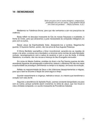 19
14 - BENIGNIDADE
“Sede uns para com os outros benignos, compassivos,
perdoando-vos uns aos outros, como também DEUS
em Cristo vos perdoou” - PAULO (Efésios, 4:32.).
Meditemos na Tolerância Divina, para que não venhamos a cair nos precipícios da
violência.
Basta refletir na desculpa incessante do Céu às nossas fraquezas e crueldades, à
frente do Cristo, para que abracemos a justa necessidade da compaixão infatigável uns
para com os outros.
Desce Jesus da Espiritualidade Solar, dissipando-nos a sombra. Negamos-lhe
guarida. O Supremo Senhor, porém, não nos priva de Sua Augusta Presença.
O Divino Benfeitor exemplifica o Amor incondicional, sanando-nos as mazelas do
corpo e da alma, a ensinar-nos a bondade e a renúncia como normas de justa felicidade;
contudo, recompensamo-lo com a saliva do escárnio e com a cruz da morte. A Infinita
Sabedoria, no entanto, não nos recusa a herança do Seu Evangelho renovador.
Em nome do Mestre Sublime, protótipo do Amor e da Paz fizemos guerras de ódio,
acendendo fogueiras de perseguição e extermínio; todavia, o Altíssimo Pai não nos cassa
a oportunidade de prosseguir caminhando no tempo e no espaço, em busca da evolução.
Reflete na magnanimidade de Deus e não coleciones desapontamentos e mágoas,
para que o bem te encontre à feição de canal seguro e limpo.
Guardar ressentimento e vingança, melindre e rancor, é o mesmo que transformar o
coração num vaso de fel.
Segundo a advertência do Apóstolo Paulo, usemos constante benignidade uns para
com os outros, porque somente assim viveremos no clima de Jesus, que nos trouxe à
vida a ilimitada compaixão, e o auxílio incessante da Providência Celestial.
 