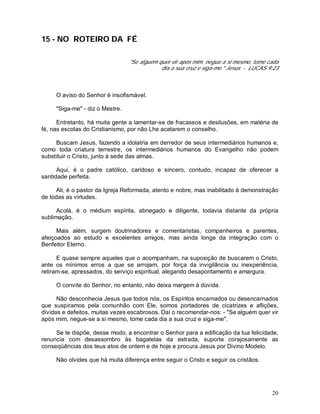 20
15 - NO ROTEIRO DA FÉ
"Se alguém quer vir após mim, negue a si mesmo, tome cada
dia a sua cruz e siga-me." Jesus - LUCAS 9:23
O aviso do Senhor é insofismável.
"Siga-me" - diz o Mestre.
Entretanto, há muita gente a lamentar-se de fracassos e desilusões, em matéria de
fé, nas escolas do Cristianismo, por não Lhe acatarem o conselho.
Buscam Jesus, fazendo a idolatria em derredor de seus intermediários humanos e,
como toda criatura terrestre, os intermediários humanos do Evangelho não podem
substituir o Cristo, junto à sede das almas.
Aqui, é o padre católico, caridoso e sincero, contudo, incapaz de oferecer a
santidade perfeita.
Ali, é o pastor da Igreja Reformada, atento e nobre, mas inabilitado à demonstração
de todas as virtudes.
Acolá, é o médium espírita, abnegado e diligente, todavia distante da própria
sublimação.
Mais além, surgem doutrinadores e comentaristas, companheiros e parentes,
afeiçoados ao estudo e excelentes amigos, mas ainda longe da integração com o
Benfeitor Eterno.
E quase sempre aqueles que o acompanham, na suposição de buscarem o Cristo,
ante os mínimos erros a que se arrojam, por força da invigilância ou inexperiência,
retiram-se, apressados, do serviço espiritual, alegando desapontamento e amargura.
O convite do Senhor, no entanto, não deixa margem à dúvida.
Não desconhecia Jesus que todos nós, os Espíritos encarnados ou desencarnados
que suspiramos pela comunhão com Ele, somos portadores de cicatrizes e aflições,
dívidas e defeitos, muitas vezes escabrosos. Daí o recomendar-nos: - "Se alguém quer vir
após mim, negue-se a si mesmo, tome cada dia a sua cruz e siga-me".
Se te dispõe, desse modo, a encontrar o Senhor para a edificação da tua felicidade,
renuncia com desassombro às bagatelas da estrada, suporta corajosamente as
conseqüências dos teus atos de ontem e de hoje e procura Jesus por Divino Modelo.
Não olvides que há muita diferença entre seguir o Cristo e seguir os cristãos.
 