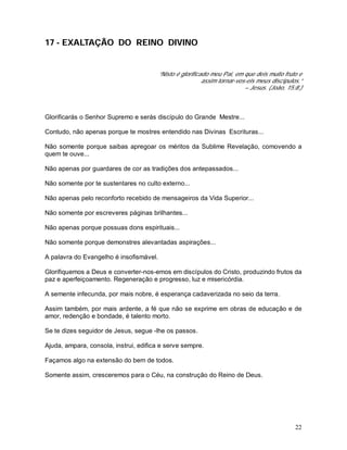 22
17 - EXALTAÇÃO DO REINO DIVINO
“Nisto é glorificado meu Pai, em que deis muito fruto e
assim tornar-vos-eis meus discípulos.”
– Jesus. (João, 15:8.)
Glorificarás o Senhor Supremo e serás discípulo do Grande Mestre...
Contudo, não apenas porque te mostres entendido nas Divinas Escrituras...
Não somente porque saibas apregoar os méritos da Sublime Revelação, comovendo a
quem te ouve...
Não apenas por guardares de cor as tradições dos antepassados...
Não somente por te sustentares no culto externo...
Não apenas pelo reconforto recebido de mensageiros da Vida Superior...
Não somente por escreveres páginas brilhantes...
Não apenas porque possuas dons espirituais...
Não somente porque demonstres alevantadas aspirações...
A palavra do Evangelho é insofismável.
Glorifiquemos a Deus e converter-nos-emos em discípulos do Cristo, produzindo frutos da
paz e aperfeiçoamento. Regeneração e progresso, luz e misericórdia.
A semente infecunda, por mais nobre, é esperança cadaverizada no seio da terra.
Assim também, por mais ardente, a fé que não se exprime em obras de educação e de
amor, redenção e bondade, é talento morto.
Se te dizes seguidor de Jesus, segue -lhe os passos.
Ajuda, ampara, consola, instrui, edifica e serve sempre.
Façamos algo na extensão do bem de todos.
Somente assim, cresceremos para o Céu, na construção do Reino de Deus.
 