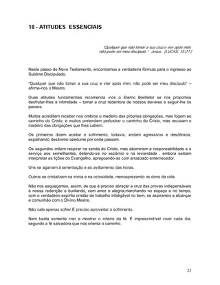 23
18 - ATITUDES ESSENCIAIS
“Qualquer que não tomar a sua cruz e vier após mim,
não pode ser meu discípulo.” Jesus. (LUCAS, 15:27.)
Neste passo do Novo Testamento, encontramos a verdadeira fórmula para o ingresso ao
Sublime Discipulado.
“Qualquer que não tomar a sua cruz e vier após mim, não pode ser meu discípulo” –
afirma-nos o Mestre.
Duas atitudes fundamentais recomenda -nos o Eterno Benfeitor se nos propomos
desfrutar-lhes a intimidade – tomar a cruz redentora de nossos deveres e seguir-lhe os
passos.
Muitos acreditam receber nos ombros o madeiro das próprias obrigações, mas fogem ao
caminho do Cristo; e muitos pretendem perlustrar o caminho do Cristo, mas recusam o
madeiro das obrigações que lhes cabem.
Os primeiros dizem aceitar o sofrimento, todavia, andam agressivos e desditosos,
espalhando desânimo azedume por onde passam.
Os segundos crêem respirar na senda do Cristo, mas abominam a responsabilidade e o
serviço aos semelhantes, detendo-se no escárnio e na leviandade , embora saibam
interpretar as lições do Evangelho, apregoando-as com arrazoado enternecedor.
Uns se agarram à lamentação e ao aviltamento das horas.
Outros se cristalizam na ironia e na ociosidade, menosprezando os dons da vida.
Não nos esqueçamos, assim, de que é preciso abraçar a cruz das provas indispensáveis
à nossa redenção e burilando, com amor e alegria,marchando no espaço e no tempo,
com o verdadeiro espírito cristão de trabalho infatigável no bem, se aspiramos a alcançar
a comunhão com o Divino Mestre.
Não vale apenas sofrer.É preciso aproveitar o sofrimento.
Nem basta somente crer e mostrar o roteiro da fé. É imprescindível viver cada dia,
segundo a fé salvadora que nos orienta o caminho.
 