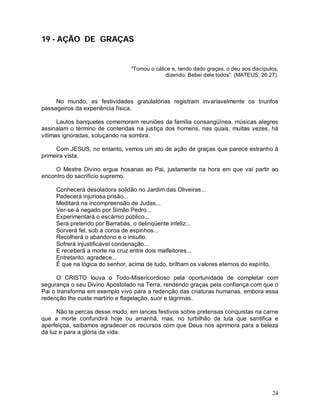 24
19 - AÇÃO DE GRAÇAS
"Tomou o cálice e, tendo dado graças, o deu aos discípulos,
dizendo: Bebei dele todos”. (MATEUS, 26:27).
No mundo, as festividades gratulatórias registram invariavelmente os triunfos
passageiros da experiência física.
Lautos banquetes comemoram reuniões da família consangüínea, músicas alegres
assinalam o término de contendas na justiça dos homens, nas quais, muitas vezes, há
vítimas ignoradas, soluçando na sombra.
Com JESUS, no entanto, vemos um ato de ação de graças que parece estranho à
primeira vista.
O Mestre Divino ergue hosanas ao Pai, justamente na hora em que vai partir ao
encontro do sacrifício supremo.
Conhecerá desoladora solidão no Jardim das Oliveiras...
Padecerá injuriosa prisão...
Meditará na incompreensão de Judas...
Ver-se-á negado por Simão Pedro...
Experimentará o escárnio público...
Será preterido por Barrabás, o delinqüente infeliz...
Sorverá fel, sob a coroa de espinhos...
Recolherá o abandono e o insulto.
Sofrerá injustificável condenação...
E receberá a morte na cruz entre dois malfeitores...
Entretanto, agradece...
É que na lógica do senhor, acima de tudo, brilham os valores eternos do espírito.
O CRISTO louva o Todo-Misericordioso pela oportunidade de completar com
segurança o seu Divino Apostolado na Terra, rendendo graças pela confiança com que o
Pai o transforma em exemplo vivo para a redenção das criaturas humanas, embora essa
redenção lhe custe martírio e flagelação, suor e lágrimas.
Não te percas desse modo, em lances festivos sobre pretensas conquistas na carne
que a morte confundirá hoje ou amanhã, mas, no turbilhão da luta que santifica e
aperfeiçoa, saibamos agradecer os recursos com que Deus nos aprimora para a beleza
da luz e para a glória da vida.
 