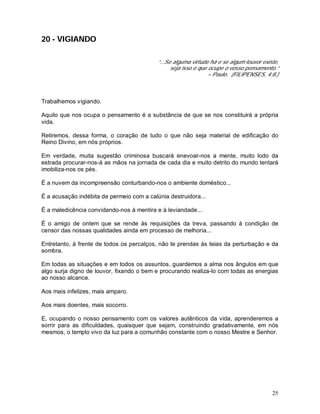 25
20 - VIGIANDO
“...Se alguma virtude há e se algum louvor existe,
seja isso o que ocupe o vosso pensamento.”
– Paulo. (FILIPENSES, 4:8.)
Trabalhemos vigiando.
Aquilo que nos ocupa o pensamento é a substância de que se nos constituirá a própria
vida.
Retiremos, dessa forma, o coração de tudo o que não seja material de edificação do
Reino Divino, em nós próprios.
Em verdade, muita sugestão criminosa buscará enevoar-nos a mente, muito lodo da
estrada procurar-nos-á as mãos na jornada de cada dia e muito detrito do mundo tentará
imobiliza-nos os pés.
É a nuvem da incompreensão conturbando-nos o ambiente doméstico...
É a acusação indébita de permeio com a calúnia destruidora...
É a maledicência convidando-nos à mentira e à leviandade...
É o amigo de ontem que se rende às requisições da treva, passando à condição de
censor das nossas qualidades ainda em processo de melhoria...
Entretanto, à frente de todos os percalços, não te prendas às teias da perturbação e da
sombra.
Em todas as situações e em todos os assuntos, guardemos a alma nos ângulos em que
algo surja digno de louvor, fixando o bem e procurando realiza-lo com todas as energias
ao nosso alcance.
Aos mais infelizes, mais amparo.
Aos mais doentes, mais socorro.
E, ocupando o nosso pensamento com os valores autênticos da vida, aprenderemos a
sorrir para as dificuldades, quaisquer que sejam, construindo gradativamente, em nós
mesmos, o templo vivo da luz para a comunhão constante com o nosso Mestre e Senhor.
 