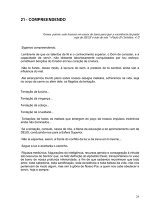 26
21 - COMPREENDENDO
Temos, porém, este tesouro em vasos de barro para que a excelência do poder
seja de DEUS e não de nós."–Paulo (II Coríntios, 4,7)
Sigamos compreendendo.
Lembra-te de que os talentos da fé e o conhecimento superior, o Dom de consolar, e a
capacidade de servir, não obstante laboriosamente conquistados por teu esforço,
constituem bençãos do Criador em teu coração de criatura.
Não te furtes, desse modo, à lavoura do bem, a pretexto de te sentires ainda sob a
influência do mal.
Até alcançarmos triunfo pleno sobre nossos desejos malsãos, sofreremos na vida, seja
no corpo de carne ou além dele, os flagelos da tentação.
Tentação da luxúria...
Tentação da vingança...
Tentação da cobiça...
Tentação da crueldade...
Tentações de todos os matizes que emergem do poço de nossos impulsos instintivos
ainda não dominados...
Se a tentação, contudo, nasce de nós, a flama da educação e do aprimoramento vem de
DEUS, conduzindo-nos para a Esfera Superior.
Não te espantes, assim, à frente do conflito da luz e da treva em ti mesmo...
Segue a luz e acertarás o caminho.
Riqueza mediúnica, fulgurações da inteligência, recursos geniais e consagração à virtude
são tesouros do Senhor que, na feliz definição do Apóstolo Paulo, transportamos no vaso
de barro de nossa profunda inferioridade, a fim de que saibamos reconhecer que todo
amor, toda sabedoria, toda santificação, toda excelência e toda beleza da vida, não nos
pertencem de modo algum, mas sim à glória de Nosso Pai, a quem nos cabe obedecer e
servir, hoje e sempre.
 