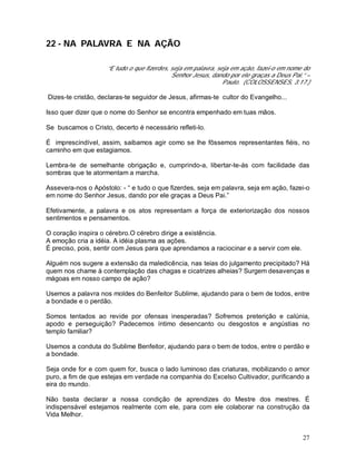 27
22 - NA PALAVRA E NA AÇÃO
“E tudo o que fizerdes, seja em palavra, seja em ação, fazei-o em nome do
Senhor Jesus, dando por ele graças a Deus Pai.” –
Paulo. (COLOSSENSES, 3:17.)
Dizes-te cristão, declaras-te seguidor de Jesus, afirmas-te cultor do Evangelho...
Isso quer dizer que o nome do Senhor se encontra empenhado em tuas mãos.
Se buscamos o Cristo, decerto é necessário refleti-lo.
É imprescindível, assim, saibamos agir como se lhe fôssemos representantes fiéis, no
caminho em que estagiamos.
Lembra-te de semelhante obrigação e, cumprindo-a, libertar-te-ás com facilidade das
sombras que te atormentam a marcha.
Assevera-nos o Apóstolo: - “ e tudo o que fizerdes, seja em palavra, seja em ação, fazei-o
em nome do Senhor Jesus, dando por ele graças a Deus Pai.”
Efetivamente, a palavra e os atos representam a força de exteriorização dos nossos
sentimentos e pensamentos.
O coração inspira o cérebro.O cérebro dirige a existência.
A emoção cria a idéia. A idéia plasma as ações.
É preciso, pois, sentir com Jesus para que aprendamos a raciocinar e a servir com ele.
Alguém nos sugere a extensão da maledicência, nas teias do julgamento precipitado? Há
quem nos chame à contemplação das chagas e cicatrizes alheias? Surgem desavenças e
mágoas em nosso campo de ação?
Usemos a palavra nos moldes do Benfeitor Sublime, ajudando para o bem de todos, entre
a bondade e o perdão.
Somos tentados ao revide por ofensas inesperadas? Sofremos preterição e calúnia,
apodo e perseguição? Padecemos íntimo desencanto ou desgostos e angústias no
templo familiar?
Usemos a conduta do Sublime Benfeitor, ajudando para o bem de todos, entre o perdão e
a bondade.
Seja onde for e com quem for, busca o lado luminoso das criaturas, mobilizando o amor
puro, a fim de que estejas em verdade na companhia do Excelso Cultivador, purificando a
eira do mundo.
Não basta declarar a nossa condição de aprendizes do Mestre dos mestres. É
indispensável estejamos realmente com ele, para com ele colaborar na construção da
Vida Melhor.
 