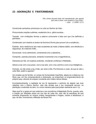 28
23 - ADORAÇÃO E FRATERNIDADE
“Ora, temos da parte dele este mandamento, que aquele
que ama a Deus, ame também a seu irmão.”
– João. ( I JOÃO, 4:21.)
Construirás santuários primorosos no culto ao Senhor da Vida...
Pronunciarás orações sublimes, exaltando-Lhe a glória excelsa...
Tecerás com cintilações divinas a palavra comovente e bela com que Lhe definirás a
grandeza...
Combinarás com mestria os textos da Escritura Divina para provar-Lhe a existência...
Exibirás dons mediúnicos dos mais excelentes de modo a falares d¢Ele, com eficiência e
segurança, às criaturas irmãs...
Escreverás livros admiráveis, comentando-Lhe a sabedoria...
Comporás poemas preciosos, tentando ornamentar-Lhe a magnificência...
Clamarás por Ele, em súplicas ardentes, revelando confiança e fidelidade...
Adora-Lo-ás com a tua prece, com a tua arte, com o teu carinho e com a tua inteligência...
Contudo, se não amas a teu irmão, por amor a Ele, Pai Amoroso e Justo, de que te vale o
culto filial, estéril e egoísta?
Um simples pai de família, no campo da Humanidade imperfeita, alegra-se e dilata-se nos
filhos que, em lhe compreendendo a dedicação, se empenham no engrandecimento da
própria casa, através do amparo constante aos irmãos menos felizes.
Incontestavelmente, a lealdade de tua fé representa o perfume de alegria nas tuas
relações com o Eterno Senhor, mas não olvides que o teu incessante serviço, na
plantação e extensão do bem, é a única maneira pela qual podes realmente servi- Lo.
Seja qual for a igreja em que externas a tua reverência à Majestade Divina, guarda, pois,
a oração por lâmpada acesa em tua luta de cada dia, mas não te esqueças de que
somente amparando os nossos irmãos inexperientes e frágeis, caídos e desditosos, é
que, de fato, honraremos a Bênção de Nosso Pai.
 