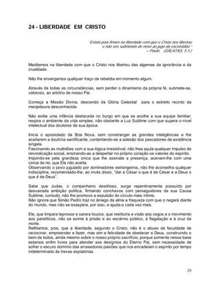 29
24 - LIBERDADE EM CRISTO
“Estais pois firmes na liberdade com que o Cristo nos libertou
e não vos submetais de novo ao jugo da escravidão.”
– Paulo. (GÁLATAS, 5:1.)
Meditemos na liberdade com que o Cristo nos libertou das algemas da ignorância e da
crueldade.
Não lhe enxergamos qualquer traço de rebeldia em momento algum.
Através de todas as circunstâncias, sem perder o dinamismo da própria fé, submete-se,
valoroso, ao arbítrio de nosso Pai.
Começa a Missão Divina, descendo da Glória Celestial para o estreito recinto da
manjedoura desconhecida.
Não exibe uma infância destacada no burgo em que se acolhe a sua equipe familiar;
respira o ambiente da vida simples, não obstante a Luz Sublime com que supera o nível
intelectual dos doutores de sua época.
Inicia o apostolado da Boa Nova, sem constranger as grandes inteligências a lhe
aceitarem a doutrina santificante, contentando-se a adesão dos pescadores de existência
singela.
Fascinando as multidões com a sua lógica irresistível, não lhes açula qualquer impulso de
reivindicação social, ensinando-as a despertar no próprio coração os valores do espírito.
Impondo-se pela grandeza única que lhe assinala a presença, acenam-lhe com uma
coroa de rei, que Ele não aceita.
Observando o povo jugulado por dominadores estrangeiros, não lhe aconselha qualquer
indisciplina, recomendado-lhe, ao invés disso, “dar a César o que é de César e a Deus o
que é de Deus”.
Sabe que Judas, o companheiro desditoso, surge repentinamente possuído por
desvairada ambição política, firmando conchavos com perseguidores da sua Causa
Sublime, contudo, não lhe promove a expulsão do círculo mais íntimo.
Não ignora que Simão Pedro traz no âmago da alma a fraqueza com que o negará diante
do mundo, mas não se exaspera, por isso, e ajuda-o cada vez mais.
Ele, que limpara leprosos e sarara loucos, que restituíra a visão aos cegos e o movimento
aos paralíticos, não se exime à prisão e ao escárnio público, à flagelação e à cruz da
morte.
Reflitamos, pois, que a liberdade, segundo o Cristo, não é o abuso da faculdade de
raciocinar, empreender e fazer, mas sim a felicidade de obedecer a Deus, construindo o
bem de todos, ainda mesmo sobre o nosso próprio sacrifício, porque somente nessa base
estamos enfim livres para atender aos desígnios do Eterno Pai, sem necessidade de
sofrer o escuro domínio das arrasadoras paixões que nos encadeiam o espírito por tempo
indeterminado ás trevas expiatórias.
 