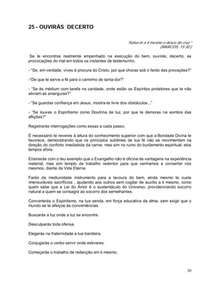 30
25 - OUVIRÁS DECERTO
“Salva-te a ti mesmo e desce da cruz.”
(MARCOS, 15:30.)
Se te encontras realmente empenhado na execução do bem, ouvirás, decerto, as
provocações do mal em todos os instantes de testemunho.
- “Se, em verdade, vives à procura do Cristo, por que choras sob o fardo das provações?”
-“De que te serve a fé para o caminho de tanta dor?”
- “Se és médium com tarefa na caridade, onde estão os Espíritos protetores que te não
aliviam as amarguras?”
- “Se guardas confiança em Jesus, mostra-te livre dos obstáculos...”
- “Se louvas o Espiritismo como Doutrina de luz, por que te demoras na sombra das
aflições?”
Registrarás interrogações como essas a cada passo.
É necessário te reveres à altura do conhecimento superior com que a Bondade Divina te
favorece, demonstrando que os princípios sublimes de tua fé não se movimentam na
direção do conforto imediatista da carne, mas sim no rumo do burilamento espiritual, elos
tempos afora.
Ensinarás com o teu exemplo que o Evangelho não é oficina de vantagens na experiência
material, mas sim templo de trabalho redentor para que venhamos a consertar nós
mesmos, diante da Vida Eterna.
Farás da mediunidade instrumento para a lavoura do bem, ainda mesmo te custe
imensuráveis sacrifícios , ajudando aos outros sem cogitar de auxílio a ti mesmo, como
quem sabe que a Lei do Amor é o sustentáculo do Universo, providenciando socorro
natural a quem se consagra ao socorro dos semelhantes.
Converterás o Espiritismo, na tua senda, em força educativa da alma, sem exigir que o
mundo se te afeiçoe às conveniências.
Buscarás a luz onde a luz se encontre.
Desculparás toda ofensa.
Elegerás na fraternidade a tua bandeira.
Conjugarás o verbo servir onde estiveres.
Começarás o trabalho de redenção em ti mesmo.
 