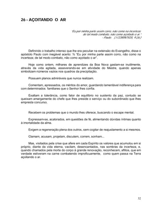 32
26 - AÇOITANDO O AR
“Eu por minha parte assim corro, não como na incerteza;
de tal modo combato, não como açoitado o ar.”
- Paulo. ( I CORÍNTIOS, 9:26.)
Definindo o trabalho intenso que lhe era peculiar na extensão do Evangelho, disse o
apóstolo Paulo com inegável acerto: ¾ “Eu por minha parte assim corro, não como na
incerteza; de tal modo combato, não como açoitado o ar”.
Hoje como ontem, milhares de aprendizes da Boa Nova gastam-se inutilmente,
através da vida agitada, asseverando-se em atividade do Mestre, quando apenas
simbolizam números vazios nos quadros da precipitação.
Possuem planos admiráveis que nunca realizam.
Comentam, apressados, os méritos do amor, guardando lamentável indiferença para
com determinados familiares que o Senhor lhes confia.
Exaltam a tolerância, como fator de equilíbrio no sustento da paz, contudo se
queixam amargamente do chefe que lhes preside o serviço ou do subordinado que lhes
empresta concurso.
Recebem os problemas que o mundo lhes oferece, buscando o escape mental.
Expressam-se, acalorados, em questões de fé, alimentando dúvidas íntimas quanto
à imortalidade da alma.
Exigem a regeneração plena dos outros, sem cogitar de reajustamento a si mesmos.
Clamam, acusam, projetam, discutem, correm, sonham...
Mas, visitados pela crise que afere em cada Espírito os valores que acumulou em si
próprio, diante da vida eterna, vacilam, desencantados, nas sombras da incerteza, e,
quando chamados pela morte do corpo à grande renovação, reconhecem, aflitos, que em
verdade estiveram na carne combatendo improficuamente, como quem passa na Terra
açoitando o ar.
 