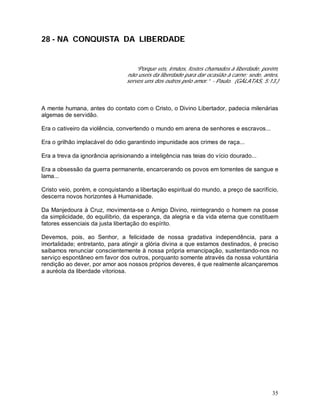 35
28 - NA CONQUISTA DA LIBERDADE
“Porque vós, irmãos, fostes chamados à liberdade, porém,
não useis da liberdade para dar ocasião à carne; sede, antes,
servos uns dos outros pelo amor.” - Paulo. (GÁLATAS, 5:13.)
A mente humana, antes do contato com o Cristo, o Divino Libertador, padecia milenárias
algemas de servidão.
Era o cativeiro da violência, convertendo o mundo em arena de senhores e escravos...
Era o grilhão implacável do ódio garantindo impunidade aos crimes de raça...
Era a treva da ignorância aprisionando a inteligência nas teias do vício dourado...
Era a obsessão da guerra permanente, encarcerando os povos em torrentes de sangue e
lama...
Cristo veio, porém, e conquistando a libertação espiritual do mundo, a preço de sacrifício,
descerra novos horizontes à Humanidade.
Da Manjedoura à Cruz, movimenta-se o Amigo Divino, reintegrando o homem na posse
da simplicidade, do equilíbrio, da esperança, da alegria e da vida eterna que constituem
fatores essenciais da justa libertação do espírito.
Devemos, pois, ao Senhor, a felicidade de nossa gradativa independência, para a
imortalidade; entretanto, para atingir a glória divina a que estamos destinados, é preciso
saibamos renunciar conscientemente à nossa própria emancipação, sustentando-nos no
serviço espontâneo em favor dos outros, porquanto somente através da nossa voluntária
rendição ao dever, por amor aos nossos próprios deveres, é que realmente alcançaremos
a auréola da liberdade vitoriosa.
 