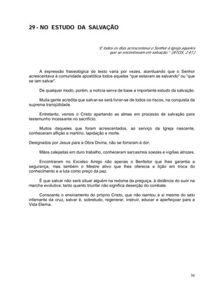 36
29 - NO ESTUDO DA SALVAÇÃO
“E todos os dias acrescentava o Senhor à Igreja aqueles
que se encontravam em salvação.” (ATOS, 2:47.)
A expressão fraseológica do texto varia por vezes, acentuando que o Senhor
acrescentava à comunidade apostólica todos aqueles “que estavam se salvando” ou “que
se iam salvar”.
De qualquer modo, porém, a notícia serve de base a importante estudo da salvação.
Muita gente acredita que salvar-se será livrar-se de todos os riscos, na conquista da
suprema tranqüilidade.
Entretanto, vemos o Cristo apartando as almas em processo de salvação para
testemunho incessante no sacrifício.
Muitos daqueles que foram acrescentados, ao serviço da Igreja nascente,
conheceram aflição e martírio, lapidação e morte.
Designados por Jesus para a Obra Divina, não se forraram à dor.
Mãos calejadas em duro trabalho, conheceram sarcasmos soezes e vigílias atrozes.
Encontraram no Excelso Amigo não apenas o Benfeitor que lhes garantia a
segurança, mas também o Mestre ativo que lhes oferecia a lição em troca do
conhecimento e a luta como preço da paz.
É que salvar não será situar alguém na redoma da preguiça, à distância do suor na
marcha evolutiva; tanto quanto triunfar não significa deserção do combate.
Consoante o ensinamento do próprio Cristo, que não isentou a si mesmo do selo
infamante da cruz, salvar é, sobretudo, regenerar, instruir, educar e aperfeiçoar para a
Vida Eterna.
 