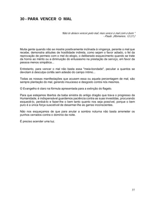 37
30 - PARA VENCER O MAL
“Não te deixes vencer pelo mal, mas vence o mal com o bem."
- Paulo. (Romanos, 12:21.)
Muita gente quando não se mostre positivamente inclinada à vingança, perante o mal que
recebe, demonstra atitudes de hostilidade indireta, como sejam o favor adiado, o fel da
reprovação de permeio com o mel do elogio, o deliberado esquecimento quando se trate
da honra ao mérito ou a diminuição do entusiasmo na prestação de serviço, em favor da
pessoa menos simpática...
Entretanto, para vencer o mal não basta essa "meia-bondade", peculiar a quantos se
devotam à desculpa cortês sem adesão do campo íntimo...
Todas as nossas manifestações que acusem essa ou aquela percentagem de mal, são
sempre plantação do mal, gerando insucesso e desgosto contra nós mesmos.
O Evangelho é claro na fórmula apresentada para a extinção do flagelo.
Para que estejamos libertos da baba sinistra do antigo dragão que trava o progresso da
Humanidade, é indispensável guardemos paciência contra as suas investidas, procurando
esquecê-lo, perdoá-lo e fazer-lhe o bem tanto quanto nos seja possível, porque o bem
puro é a única força suscetível de desarmar-lhe as garras inconscientes.
Não nos esqueçamos de que para anular a sombra noturna não basta arremeter os
punhos cerrados contra o domínio da noite.
É preciso acender uma luz.
 