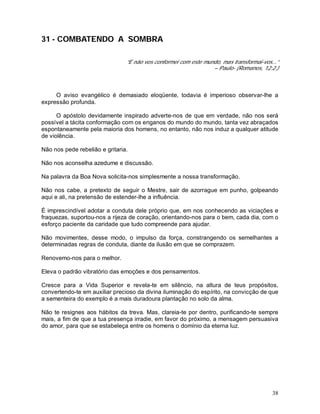 38
31 - COMBATENDO A SOMBRA
“E não vos conformei com este mundo, mas transformai-vos...”
– Paulo- (Romanos, 12:2.)
O aviso evangélico é demasiado eloqüente, todavia é imperioso observar-lhe a
expressão profunda.
O apóstolo devidamente inspirado adverte-nos de que em verdade, não nos será
possível a tácita conformação com os enganos do mundo do mundo, tanta vez abraçados
espontaneamente pela maioria dos homens, no entanto, não nos induz a qualquer atitude
de violência.
Não nos pede rebelião e gritaria.
Não nos aconselha azedume e discussão.
Na palavra da Boa Nova solicita-nos simplesmente a nossa transformação.
Não nos cabe, a pretexto de seguir o Mestre, sair de azorrague em punho, golpeando
aqui e ali, na pretensão de estender-lhe a influência.
É imprescindível adotar a conduta dele próprio que, em nos conhecendo as viciações e
fraquezas, suportou-nos a rijeza de coração, orientando-nos para o bem, cada dia, com o
esforço paciente da caridade que tudo compreende para ajudar.
Não movimentes, desse modo, o impulso da força, constrangendo os semelhantes a
determinadas regras de conduta, diante da ilusão em que se comprazem.
Renovemo-nos para o melhor.
Eleva o padrão vibratório das emoções e dos pensamentos.
Cresce para a Vida Superior e revela-te em silêncio, na altura de teus propósitos,
convertendo-te em auxiliar precioso da divina iluminação do espírito, na convicção de que
a sementeira do exemplo é a mais duradoura plantação no solo da alma.
Não te resignes aos hábitos da treva. Mas, clareia-te por dentro, purificando-te sempre
mais, a fim de que a tua presença irradie, em favor do próximo, a mensagem persuasiva
do amor, para que se estabeleça entre os homens o domínio da eterna luz.
 
