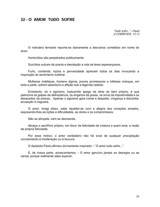 39
32 - O AMOR TUDO SOFRE
“Tudo sofre...”- Paulo
(I CORÍNTIOS, 13:7.)
O noticiário terrestre reporta-se diariamente a desvarios cometidos em nome do
amor.
Homicídios são perpetrados publicamente.
Suicídios sulcam de pranto e desolação a rota de lares esperançosos.
Furto, contenda, injúria e perversidade aprecem todos os dias invocando a
inspiração do sentimento sublime.
Mulheres indefesas, homens dignos, jovens promissores e infelizes crianças, em
toda a parte, sofrem abandono e aflição sob a legenda celeste.
Entretanto, só o egoísmo, traduzindo apego da alma ao bem próprio, é que
patrocina os golpes da delinqüência, os enganos da posse, os erros da impulsividade e os
desacertos da pressa... Apenas o egoísmo gera ciúme e despeito, vingança e discórdia,
acusação e cegueira.
O amor, longe disso, sabe rejubilar-se com a alegria dos corações amados,
esposando-lhes as lições e dificuldades, as dores e os compromissos.
Não se atropela, nem se desmanda.
Abraça o sacrifício próprio, em favor da felicidade da criatura a quem ama, a razão
da própria felicidade.
Por esse motivo, o amor verdadeiro não há sinal de qualquer precipitação
conclamando à imoderação ou à loucura.
O Apóstolo Paulo afirmou divinamente inspirado: - “O amor tudo sofre...”.
E, de nossa parte, acrescentamos: - O amor genuíno jamais se desregra ou se
cansa, porque realmente sabe esperar.
 