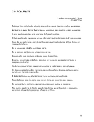 40
33 - ACALMA-TE
“...a Deus tudo é possível...” Jesus
MATEUS 19:26
Seja qual for a perturbação reinante, acalma-te e espera, fazendo o melhor que possas.
Lembra-te de que o Senhor Supremo pede serenidade para exprimir-se com segurança.
A terra que te sustenta o lar é uma faixa de forças tranqüilas.
O fruto que te nutre representa um ano inteiro de trabalho silencioso da árvore generosa.
Cada dia que se levanta é convite de Deus para que lhe atendamos à Obra Divina, em
nosso próprio favor.
Se te exasperas, não Lhe assimilas o plano.
Se te afeiçoas à gritaria, não Lhe percebes a voz.
Conserva-te, pois, confiante, embora a preço de sacrifício.
Decerto, encontrarás ainda hoje, corações envenenados que destilam irritação e
desgosto, medo e fel.
Ainda mesmo que te firam e apedrejem, aquieta-te e abençoa-os com a tua paz.
Os desesperados tornarão à harmonia, os doentes voltarão à saúde, os loucos serão
curados, os ingratos despertarão...
É da Lei do Senhor que a luz domine a treva, sem ruído, sem violência.
Recorda-te que toda dor, como toda nuvem, forma-se, ensombra-se e passa...
Se outros gritam e oprimem, espancam e amaldiçoam, acalma-te e espera..
Não olvides a palavra do Mestre quando nos afirmou que a Deus tudo é possível, e,
garantindo o teu próprio descanso, refugia-te em Deus.
 