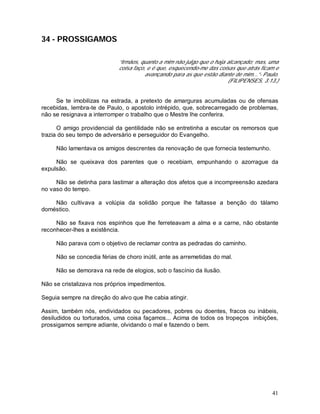 41
34 - PROSSIGAMOS
“Irmãos, quanto a mim não julgo que o haja alcançado; mas, uma
coisa faço, e é que, esquecendo-me das coisas que atrás ficam e
avançando para as que estão diante de mim...”- Paulo.
(FILIPENSES, 3:13.)
Se te imobilizas na estrada, a pretexto de amarguras acumuladas ou de ofensas
recebidas, lembra-te de Paulo, o apostolo intrépido, que, sobrecarregado de problemas,
não se resignava a interromper o trabalho que o Mestre lhe conferira.
O amigo providencial da gentilidade não se entretinha a escutar os remorsos que
trazia do seu tempo de adversário e perseguidor do Evangelho.
Não lamentava os amigos descrentes da renovação de que fornecia testemunho.
Não se queixava dos parentes que o recebiam, empunhando o azorrague da
expulsão.
Não se detinha para lastimar a alteração dos afetos que a incompreensão azedara
no vaso do tempo.
Não cultivava a volúpia da solidão porque lhe faltasse a benção do tálamo
doméstico.
Não se fixava nos espinhos que lhe ferreteavam a alma e a carne, não obstante
reconhecer-lhes a existência.
Não parava com o objetivo de reclamar contra as pedradas do caminho.
Não se concedia férias de choro inútil, ante as arremetidas do mal.
Não se demorava na rede de elogios, sob o fascínio da ilusão.
Não se cristalizava nos próprios impedimentos.
Seguia sempre na direção do alvo que lhe cabia atingir.
Assim, também nós, endividados ou pecadores, pobres ou doentes, fracos ou inábeis,
desiludidos ou torturados, uma coisa façamos... Acima de todos os tropeços inibições,
prossigamos sempre adiante, olvidando o mal e fazendo o bem.
 