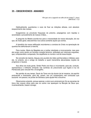42
35 - OBSERVEMOS AMANDO
“Por que vês o argueiro no olho do teu irmão?”- Jesus
(MATEUS, 7:3.)
Habitualmente, guardamos o vezo de fixar as inibições alheias, com absoluto
esquecimento das nossas.
Exageremos as prováveis fraquezas do próximo, prejulgamos com rispidez e
severidade o procedimento de nossos irmãos...
A pergunta do Mestre acorda-nos para a necessidade de nossa educação, de vez
que, de modo geral, descobrimos nos outros somente aquilo que somos.
A beneficio de nossa edificação recordemos a conduta do Cristo na apreciação de
quantos lhe defrontavam a marcha.
Para muitos, Maria de Magdala era a mulher obsidiada e inconveniente; mas para
ele surgiu como sendo um formoso coração feminino, atribulado por indizíveis angustias,
que, compreendido e amparado, lhe espalharia no mundo o sol da ressurreição.
No conceito da maioria, Zaqueu era usurário de mãos azinhavradas e infelizes; para
ele, no entanto, era o amigo do trabalho a quem transmitiria alevantadas noções de
progresso e riqueza.
Aos olhos de muita gente, Simão Pedro era fraco e inconstante; para ele, contudo,
representava o brilhante entrando nas sombras do preconceito que fugiria à luz do
Pentecoste para veicular-lhe o Evangelho.
Na opinião do seu tempo, Saulo de Tarso era rijo doutor da lei mosaica, de espírito
endurecido e tiranizante; para ele, porem, era um companheiro mal conduzido que
buscaria em pessoa, às portas de Damasco para ajudar-lhe a Doutrina.
Observemos amando, porque apenas o amor puro arrancará por fim as escamas de
treva dos nossos olhos para que os outros nos apareçam na Benção de Deus que,
invariavelmente, trazem consigo.
 