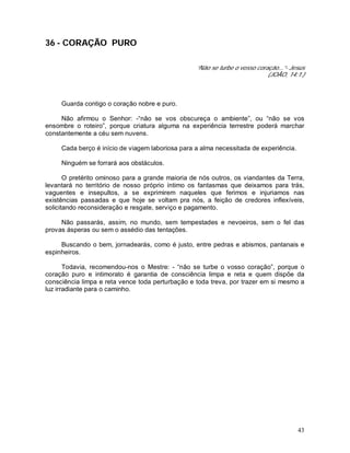 43
36 - CORAÇÃO PURO
“Não se turbe o vosso coração...”- Jesus
(JOÃO, 14:1.)
Guarda contigo o coração nobre e puro.
Não afirmou o Senhor: -“não se vos obscureça o ambiente”, ou “não se vos
ensombre o roteiro”, porque criatura alguma na experiência terrestre poderá marchar
constantemente a céu sem nuvens.
Cada berço é início de viagem laboriosa para a alma necessitada de experiência.
Ninguém se forrará aos obstáculos.
O pretérito ominoso para a grande maioria de nós outros, os viandantes da Terra,
levantará no território de nosso próprio íntimo os fantasmas que deixamos para trás,
vaguentes e insepultos, a se exprimirem naqueles que ferimos e injuriamos nas
existências passadas e que hoje se voltam pra nós, a feição de credores inflexíveis,
solicitando reconsideração e resgate, serviço e pagamento.
Não passarás, assim, no mundo, sem tempestades e nevoeiros, sem o fel das
provas ásperas ou sem o assédio das tentações.
Buscando o bem, jornadearás, como é justo, entre pedras e abismos, pantanais e
espinheiros.
Todavia, recomendou-nos o Mestre: - “não se turbe o vosso coração”, porque o
coração puro e intimorato é garantia de consciência limpa e reta e quem dispõe da
consciência limpa e reta vence toda perturbação e toda treva, por trazer em si mesmo a
luz irradiante para o caminho.
 
