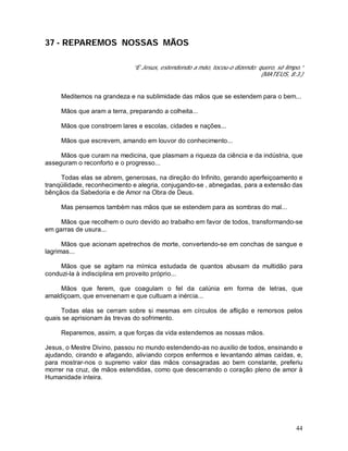 44
37 - REPAREMOS NOSSAS MÃOS
“E Jesus, estendendo a mão, tocou-o dizendo: quero, sê limpo.”
(MATEUS, 8:3.)
Meditemos na grandeza e na sublimidade das mãos que se estendem para o bem...
Mãos que aram a terra, preparando a colheita...
Mãos que constroem lares e escolas, cidades e nações...
Mãos que escrevem, amando em louvor do conhecimento...
Mãos que curam na medicina, que plasmam a riqueza da ciência e da indústria, que
asseguram o reconforto e o progresso...
Todas elas se abrem, generosas, na direção do Infinito, gerando aperfeiçoamento e
tranqüilidade, reconhecimento e alegria, conjugando-se , abnegadas, para a extensão das
bênçãos da Sabedoria e de Amor na Obra de Deus.
Mas pensemos também nas mãos que se estendem para as sombras do mal...
Mãos que recolhem o ouro devido ao trabalho em favor de todos, transformando-se
em garras de usura...
Mãos que acionam apetrechos de morte, convertendo-se em conchas de sangue e
lagrimas...
Mãos que se agitam na mímica estudada de quantos abusam da multidão para
conduzi-la à indisciplina em proveito próprio...
Mãos que ferem, que coagulam o fel da calúnia em forma de letras, que
amaldiçoam, que envenenam e que cultuam a inércia...
Todas elas se cerram sobre si mesmas em círculos de aflição e remorsos pelos
quais se aprisionam às trevas do sofrimento.
Reparemos, assim, a que forças da vida estendemos as nossas mãos.
Jesus, o Mestre Divino, passou no mundo estendendo-as no auxilio de todos, ensinando e
ajudando, cirando e afagando, aliviando corpos enfermos e levantando almas caídas, e,
para mostrar-nos o supremo valor das mãos consagradas ao bem constante, preferiu
morrer na cruz, de mãos estendidas, como que descerrando o coração pleno de amor à
Humanidade inteira.
 