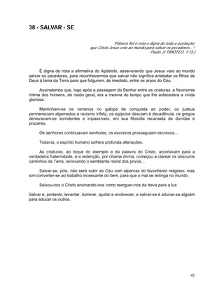 45
38 - SALVAR - SE
“Palavra fiel é esta e digna de toda a aceitação:
que Cristo Jesus veio ao mundo para salvar os pecadores...”-
Paulo. (I TIMÓTEO, 1:15.)
É digna de nota a afirmativa do Apóstolo, asseverando que Jesus veio ao mundo
salvar os pecadores, para reconhecermos que salvar não significa arrebatar os filhos de
Deus à lama da Terra para que fulgurem, de imediato, entre os anjos do Céu.
Assinalemos que, logo após a passagem do Senhor entre as criaturas, a fisionomia
íntima dos homens, de modo geral, era a mesma do tempo que lhe antecedera a vinda
gloriosa.
Mantinham-se os romanos no galope de conquista ao poder, os judeus
permaneciam algemados a racismo infeliz, os egípcios desciam à decadência, os gregos
demoravam-se sorridentes e impassíveis, em sua filosofia recamada de dúvidas e
prazeres.
Os senhores continuavam senhores, os escravos prosseguiam escravos...
Todavia, o espírito humano sofrera profunda alterações.
As criaturas, ao toque do exemplo e da palavra do Cristo, acordavam para a
verdadeira fraternidade, e a redenção, por chama divina, começou a clarear os obscuros
caminhos da Terra, renovando o semblante moral dos povos...
Salvar-se, pois, não será subir ao Céu com alparcas do favoritismo religioso, mas
sim converter-se ao trabalho incessante do bem, para que o mal se extinga no mundo.
Salvou-nos o Cristo ensinando-nos como reerguer-nos da treva para a luz.
Salvar é, portanto, levantar, iluminar, ajudar e enobrecer, e salvar-se é educar-se alguém
para educar os outros.
 