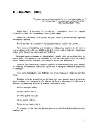 47
40 - ENQUANTO PODES
“Tu, porém, por que julgas teu irmão ? e tu, por que desprezas o teu ?
pois todos compareceremos perante o Tribunal de Cristo”.
PAULO (ROMANOS, 14:10.)
Constrangido a examinar a conduta do companheiro, nessa ou naquela
circunstância difícil, não lhe condenes os embaraços morais.
Lembra-te dos dias de cinza e pranto em que o Senhor te susteve a queda a poucos
milímetros da derrota.
Não te acredites a cavaleiro dos novos problemas que surgirão no caminho ...
Todo serviço incompleto, que deixaste na retaguarda, buscar-te-á, de novo, o
convívio para que lhe ofereças acabamento. E o remate legal de todas as nossas lutas
pede o fecho do Amor puro como selo da Paz Divina.
As pedras que arremessaste ao telhado alheio voltarão como tempo sobre o teto em
que te asilas, e os venenos que destilastes sobre a esperança dos outros tornarão,no
hausto da vida, ao clima de tua própria esperança, testando-te a resistência.
Aprende, pois, desde hoje, a ensaiar tolerância e entendimento, para que o remédio
por ti mesmo encomendado às mãos do “agora” não te amargue a existência, destruindo-
te o coração.
Toda semente produz no solo do tempo e as almas imaculadas não povoam ainda a
Terra.
Distribui, portanto, a paciência e a bondade com todos aqueles que se enganaram
sob a neblina do erro, para que te não faltem a paciência e a bondade do irmão a que te
arrimarás no dia em que a sombra te ameace o campo das horas.
Auxilia, enquanto podes.
Ampara, quanto possas.
Socorre, quanto possível.
Alivia, quanto puderes.
Procura o bem, seja onde for.
E, enquanto podes, desculpa sempre, porque ninguém fugirá do exato julgamento
na eterna lei.
 