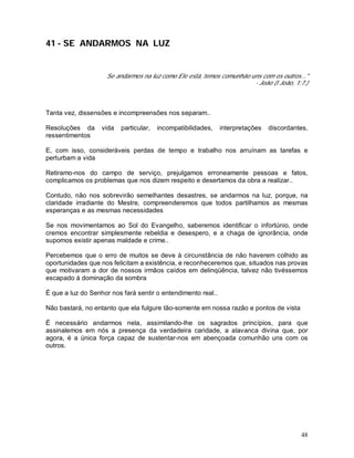 48
41 - SE ANDARMOS NA LUZ
Se andarmos na luz como Ele está, temos comunhão uns com os outros..."
- João (I João, 1:7.)
Tanta vez, dissensões e incompreensões nos separam..
Resoluções da vida particular, incompatibilidades, interpretações discordantes,
ressentimentos
E, com isso, consideráveis perdas de tempo e trabalho nos arruínam as tarefas e
perturbam a vida
Retiramo-nos do campo de serviço, prejulgamos erroneamente pessoas e fatos,
complicamos os problemas que nos dizem respeito e desertamos da obra a realizar..
Contudo, não nos sobrevirão semelhantes desastres, se andarmos na luz, porque, na
claridade irradiante do Mestre, compreenderemos que todos partilhamos as mesmas
esperanças e as mesmas necessidades
Se nos movimentamos ao Sol do Evangelho, saberemos identificar o infortúnio, onde
cremos encontrar simplesmente rebeldia e desespero, e a chaga de ignorância, onde
supomos existir apenas maldade e crime..
Percebemos que o erro de muitos se deve à circunstância de não haverem colhido as
oportunidades que nos felicitam a existência, e reconheceremos que, situados nas provas
que motivaram a dor de nossos irmãos caídos em delinqüência, talvez não tivéssemos
escapado à dominação da sombra
É que a luz do Senhor nos fará sentir o entendimento real..
Não bastará, no entanto que ela fulgure tão-somente em nossa razão e pontos de vista
É necessário andarmos nela, assimilando-lhe os sagrados princípios, para que
assinalemos em nós a presença da verdadeira caridade, a alavanca divina que, por
agora, é a única força capaz de sustentar-nos em abençoada comunhão uns com os
outros.
 