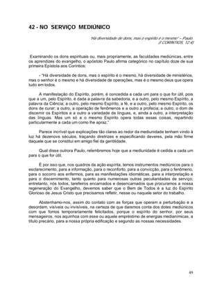 49
42 - NO SERVIÇO MEDIÚNICO
“Há diversidade de dons, mas o espírito é o mesmo” – Paulo.
(I CORÍNTIOS, 12:4)
Examinando os dons espirituais ou, mais propriamente, as faculdades mediúnicas, entre
os aprendizes do evangelho, o apóstolo Paulo afirma categórico no capítulo doze de sua
primeira Epístola aos Coríntios:
- “Há diversidade de dons, mas o espírito é o mesmo, há diversidade de ministérios,
mas o senhor é o mesmo e há diversidade de operações, mas é o mesmo deus que opera
tudo em todos.
A manifestação do Espírito, porém, é concedida a cada um para o que for útil, pois
que a um, pelo Espírito, é dada a palavra da sabedoria, e a outro, pelo mesmo Espírito, a
palavra da Ciência; a outro, pelo mesmo Espírito, a fé, e a outro, pelo mesmo Espírito, os
dons de curar; a outro, a operação de fenômenos e a outro a profecia; a outro, o dom de
discernir os Espíritos e a outro a variedade de línguas, e, ainda a outro, a interpretação
das línguas. Mas um só e o mesmo Espírito opera todas essas coisas, repartindo
particularmente a cada um como lhe apraz.”
Parece incrível que explicações tão claras ao redor da mediunidade tenham vindo à
luz há dezenove séculos, traçando diretrizes e especificando deveres, pela mão firme
daquele que se constitui em amigo fiel da gentilidade.
Qual disse outrora Paulo, relembremos hoje que a mediunidade é cedida a cada um
para o que for útil.
É por isso que, nos quadros da ação espírita, temos instrumentos mediúnicos para o
esclarecimento, para a informação, para o reconforto, para a convicção, para o fenômeno,
para o socorro aos enfermos, para as manifestações idiomáticas, para a interpretação e
para o discernimento, tanto quanto para numerosas outras peculiaridades de serviço;
entretanto, nós todos, tarefeiros encarnados e desencarnados que procuramos a nossa
regeneração do Evangelho, devemos saber que o Bem de Todos é a luz do Espírito
Glorioso de Jesus Cristo que precisamos refletir, nesse ou naquele setor do trabalho.
Abstenhamo-nos, assim do contato com as forças que operam a perturbação e a
desordem, visíveis ou invisíveis, na certeza de que daremos conta dos dotes mediúnicos
com que fomos temporariamente felicitados, porque o espírito do senhor, por seus
mensageiros, nos aquinhoa com esse ou aquele empréstimo de energias medianímicas, a
título precário, para a nossa própria edificação e segundo as nossas necessidades.
 