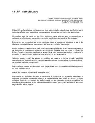 50
43 - NA MEDIUNIDADE
"Temos, porém, este tesouro em vasos de barro,
para que a excelência do poder seja de DEUS e não de nós”.
- PAULO (II CORÍNTIOS, 4:7.)
Utilizando as faculdades mediúnicas de que foste dotado, não olvides que funcionas à
guisa de refletor, cujo material de estrutura nada tem de comum com a luz que retrata.
O espelho, seja de metal ou de vidro, detém os raios solares, sem comungar-lhes a
natureza, e o fio simples transmite o remoinho eletrônico, sem partilhar-lhe o poder.
Entretanto, se o espelho jaz limpo consegue reter a benção da claridade e se o fio
obedece à inteligência que o norteia converte-se em portador da energia.
Assim também a mediunidade, pela qual, sem maior obstáculo, te eriges em mensageiro
de instrução e refazimento, esperança e consolo. Através dela, recolhes o influxo da
Esfera Superior sem compartilhar-lhe a grandeza, mas se guardas contigo humildade e
correção, converter-te-ás no instrumento ao socorro moral de muitos.
Todavia, assim como, às vezes, o espelho se turva e o fio se rompe, exigindo
reajustamentos, também a força mediúnica em tua alma é suscetível de rupturas diversas,
reclamando trabalho restaurativo.
Não te afaças, assim, ao desânimo ou à negação se essa ou aquela dificuldade aparece
na obra do intercâmbio.
O erro, no clima da sinceridade, é sempre lição.
Afervora-te no trabalho do bem e recolhe-te à humildade do aprendiz atencioso e
vigilante, gastando severidade contigo e benevolência para com os outros, porque
qualquer dom da Luz Divina na obscuridade do ser humano, qual se expressa na
conceituação apostólica, é um “tesouro em vaso de barro, para que a excelência do poder
seja de deus e não de nós”.
 